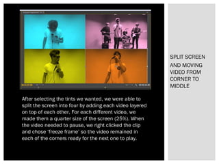 SPLIT SCREEN
AND MOVING
VIDEO FROM
CORNER TO
MIDDLE
After selecting the tints we wanted, we were able to
split the screen into four by adding each video layered
on top of each other. For each different video, we
made them a quarter size of the screen (25%). When
the video needed to pause, we right clicked the clip
and chose ‘freeze frame’ so the video remained in
each of the corners ready for the next one to play.
 
