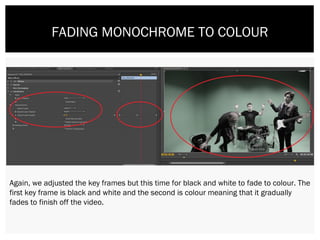 FADING MONOCHROME TO COLOUR
Again, we adjusted the key frames but this time for black and white to fade to colour. The
first key frame is black and white and the second is colour meaning that it gradually
fades to finish off the video.
 