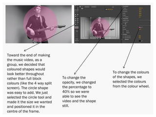 Toward the end of making
the music video, as a
group, we decided that
coloured shapes would
look better throughout
rather than full block
colours (like the 4 way split
screen). The circle shape
was easy to add. We just
selected the circle tool and
made it the size we wanted
and positioned it in the
centre of the frame.
To change the
opacity, we changed
the percentage to
40% so we were
able to see the
video and the shape
still.
To change the colours
of the shapes, we
selected the colours
from the colour wheel.
 
