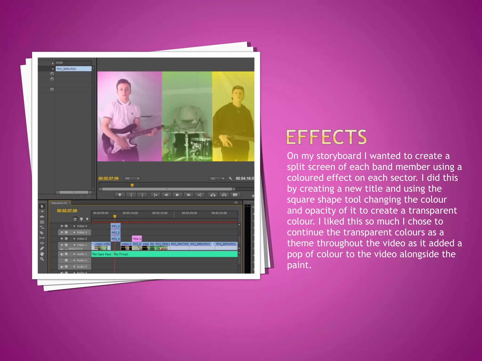 On my storyboard I wanted to create a
split screen of each band member using a
coloured effect on each sector. I did this
by creating a new title and using the
square shape tool changing the colour
and opacity of it to create a transparent
colour. I liked this so much I chose to
continue the transparent colours as a
theme throughout the video as it added a
pop of colour to the video alongside the
paint.
 