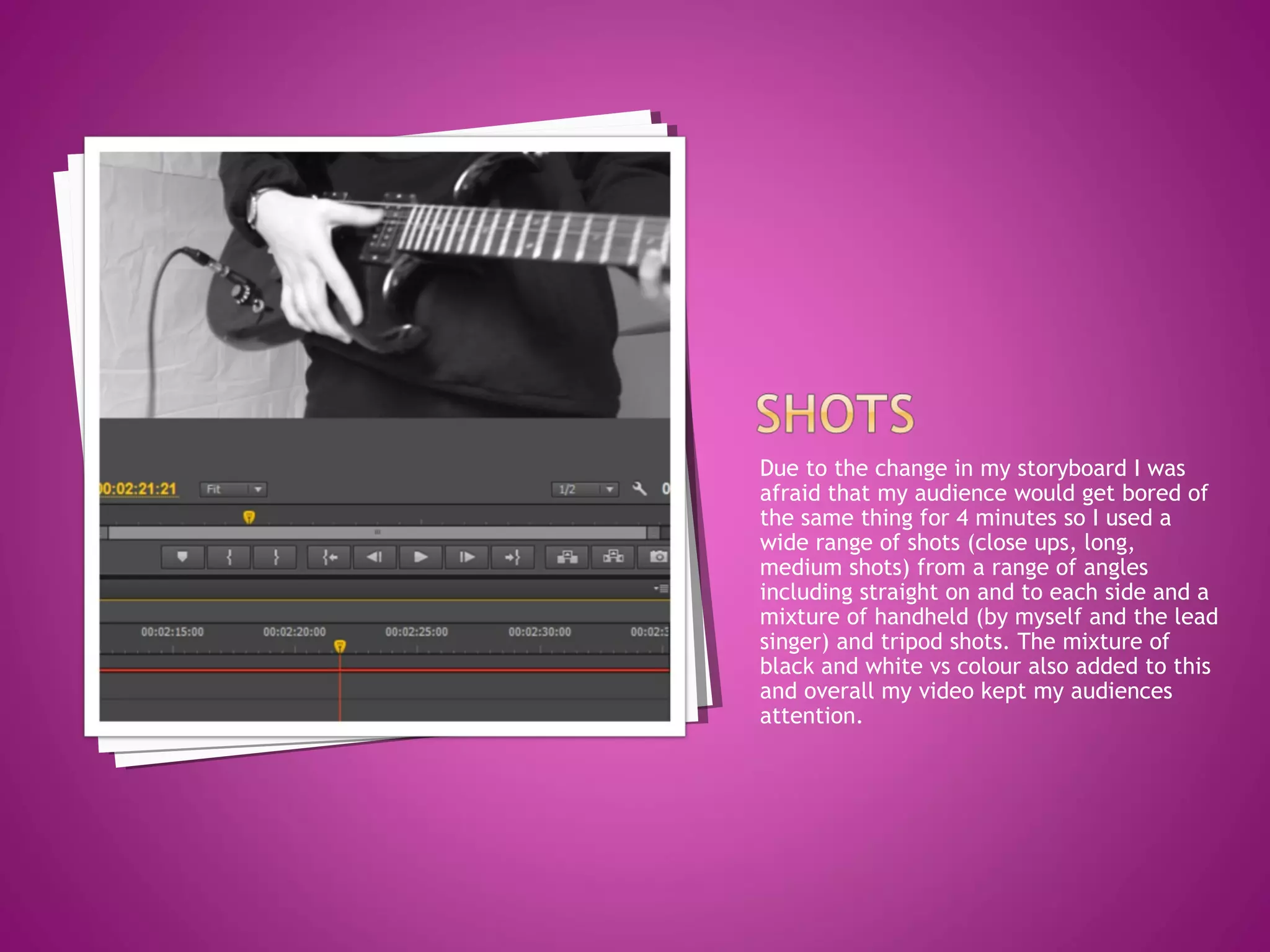 Due to the change in my storyboard I was
afraid that my audience would get bored of
the same thing for 4 minutes so I used a
wide range of shots (close ups, long,
medium shots) from a range of angles
including straight on and to each side and a
mixture of handheld (by myself and the lead
singer) and tripod shots. The mixture of
black and white vs colour also added to this
and overall my video kept my audiences
attention.
 