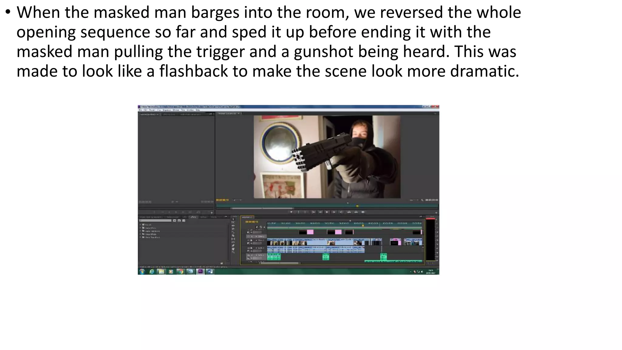 • When the masked man barges into the room, we reversed the whole
opening sequence so far and sped it up before ending it with the
masked man pulling the trigger and a gunshot being heard. This was
made to look like a flashback to make the scene look more dramatic.
 