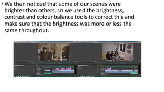 •We then noticed that some of our scenes were
brighter than others, so we used the brightness,
contrast and colour balance tools to correct this and
make sure that the brightness was more or less the
same throughout.
