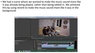 • We had a scene where we wanted to make the music sound more like
it was already being played, rather than being edited in. We achieved
this by using reverb to make the music sound more like it was in the
background.