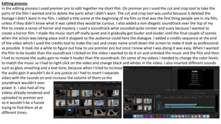 Editing process
In the editing process I used premier pro to edit together my short film. On premier pro I used the cut and crop tool to take the
parts of the film I wanted and to delete the parts what I didn’t want. The cut and crop tool was useful because it deleted the
footage I didn't want in my film. I added a title scene at the beginning of my film so that was the first thing people see in my film,
unless if they didn’t know what it was called they would be curious. I also added a non diegetic soundtrack over the top of my
film to create a sense of horror and mystery. I used a soundtrack what sounded quite sinister and scary because I wanted to
create a horror film. I made the music start off really quiet and it gradually got louder and louder until the final couple of scenes
when the action was taking place and it stopped so the audience could here the dialogue. I added a credits sequence at the end
of the video which I used the credits tool to make the cast and crews name scroll down the screen to make it look as professional
as possible. It took me a while to figure out how to use premier pro but once I knew what I was doing it was easy. When I wanted
the film to be louder than the soundtrack I clicked on the video I wanted to do it on and unlinked the music and the film and then
I had to increase the audio gain to make it louder than the soundtrack. On some of my videos I needed to change the color levels
to match the music so I had to right click on the video and change black and whites in the video. I also inserted different sounds
such as glass smashing and a text tone, because when I tried to increase
the audio gain it wouldn’t do it any justice so I had to insert I separate
video with the sounds on and increase the volume of them so the
soundtrack wouldn't over
power it. I also had all my
videos already rendered and
uploaded to premier pro
so it wouldn’t be a hassle
trying to find them all at
different times.
 