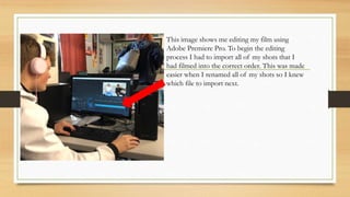 This image shows me editing my film using
Adobe Premiere Pro. To begin the editing
process I had to import all of my shots that I
had filmed into the correct order. This was made
easier when I renamed all of my shots so I knew
which file to import next.
 