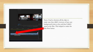Next, I had to shorten all the clips to
make sure they didn’t overrun or have any
background noise at the end that I didn’t
want in the film. This helped to make the
film flow better.
 