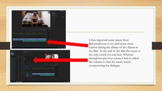 I then imported some music from
Bensound.com to try and create more
tension during the climax of the drama in
the film. At the end of the film the music is
the only sound you can hear. Whereas
throughout previous scenes I had to adjust
the volume so that the music wasn’t
overpowering the dialogue
 