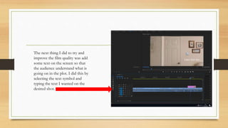 The next thing I did to try and
improve the film quality was add
some text on the screen so that
the audience understand what is
going on in the plot. I did this by
selecting the text symbol and
typing the text I wanted on the
desired shot.
 