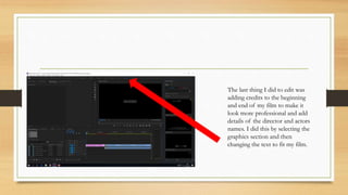The last thing I did to edit was
adding credits to the beginning
and end of my film to make it
look more professional and add
details of the director and actors
names. I did this by selecting the
graphics section and then
changing the text to fit my film.
 