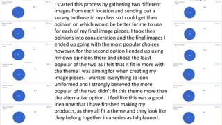 I started this process by gathering two different
images from each location and sending out a
survey to those in my class so I could get their
opinion on which would be better for me to use
for each of my final image pieces. I took their
opinions into consideration and the final images I
ended up going with the most popular choices
however, for the second option I ended up using
my own opinions there and chose the least
popular of the two as I felt that it fit in more with
the theme I was aiming for when creating my
image pieces. I wanted everything to look
uniformed and I strongly believed the more
popular of the two didn’t fit this theme more than
the alternative option. I feel like this was a good
idea now that I have finished making my
products, as they all fit a theme and they look like
they belong together in a series as I'd planned.
 