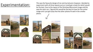 Experimentation:
This was the favourite design of me and my lecturers however, I decided to
experiment with all three layouts just so I could get a taste for which would
be the best. Due to the layout of the Penshaw Monument image and the
way the stairs ran, I figured this would be the best to have for the center
image and I just got lucky that the other photos fit well in the smaller
places.
 