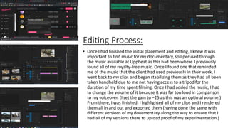 Editing Process:
• Once I had finished the initial placement and editing, I knew it was
important to find music for my documentary, so I perused through
the music available at Uppbeat as this had been where I previously
found all of my royalty-free music. Once I found one that reminded
me of the music that the client had used previously in their work, I
went back to my clips and began stabilizing them as they had all been
taken handheld due to me not having access to a tripod for the
duration of my time spent filming. Once I had added the music, I had
to change the volume of it because it was far too loud in comparison
to my voiceover. (I set the gain to –25 as this was an optimal volume.)
From there, I was finished. I highlighted all of my clips and I rendered
them all in and out and exported them (having done the same with
different versions of my doucmentary along the way to ensure that I
had all of my versions there to upload proof of my experimentation.)
 