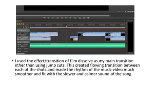 • I used the effect/transition of film dissolve as my main transition
other than using jump cuts. This created flowing transition between
each of the shots and made the rhythm of the music video much
smoother and fit with the slower and calmer sound of the song.
 