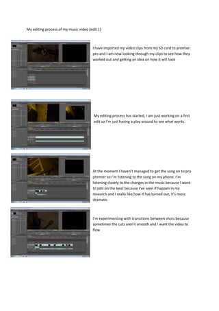 My editing process of my music video (edit 1)
I have imported my video clips from my SD card to premier
pro and I am now looking through my clips to see how they
worked out and getting an idea on how it will look
My editing process has started, I am just working on a first
edit so I’m just having a play around to see what works.
At the moment I haven’t managed to get the song on to pro
premier so I’m listening to the song on my phone. I’m
listening closely to the changes in the music because I want
to edit on the beat because I’ve seen if happen in my
research and I really like how it has turned out, it’s more
dramatic
I’m experimenting with transitions between shots because
sometimes the cuts aren’t smooth and I want the video to
flow
 