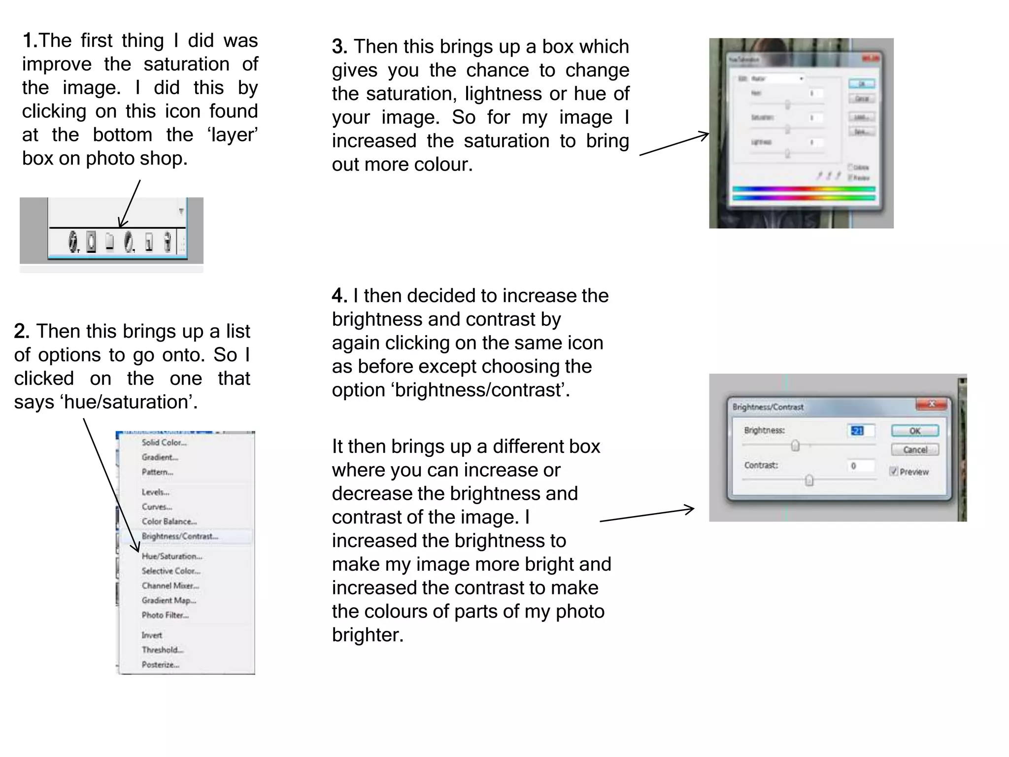 1.The first thing I did was
improve the saturation of
the image. I did this by
clicking on this icon found
at the bottom the ‘layer’
box on photo shop.
2. Then this brings up a list
of options to go onto. So I
clicked on the one that
says ‘hue/saturation’.
3. Then this brings up a box which
gives you the chance to change
the saturation, lightness or hue of
your image. So for my image I
increased the saturation to bring
out more colour.
4. I then decided to increase the
brightness and contrast by
again clicking on the same icon
as before except choosing the
option ‘brightness/contrast’.
It then brings up a different box
where you can increase or
decrease the brightness and
contrast of the image. I
increased the brightness to
make my image more bright and
increased the contrast to make
the colours of parts of my photo
brighter.
 