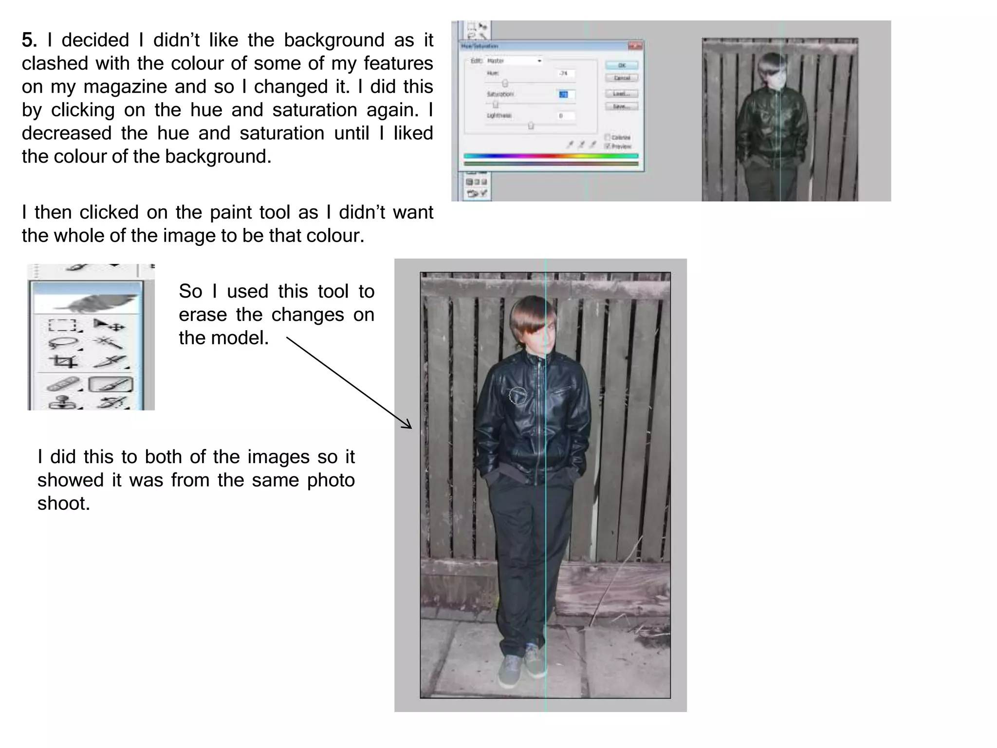 5. I decided I didn’t like the background as it
clashed with the colour of some of my features
on my magazine and so I changed it. I did this
by clicking on the hue and saturation again. I
decreased the hue and saturation until I liked
the colour of the background.
I then clicked on the paint tool as I didn’t want
the whole of the image to be that colour.
So I used this tool to
erase the changes on
the model.
I did this to both of the images so it
showed it was from the same photo
shoot.
 
