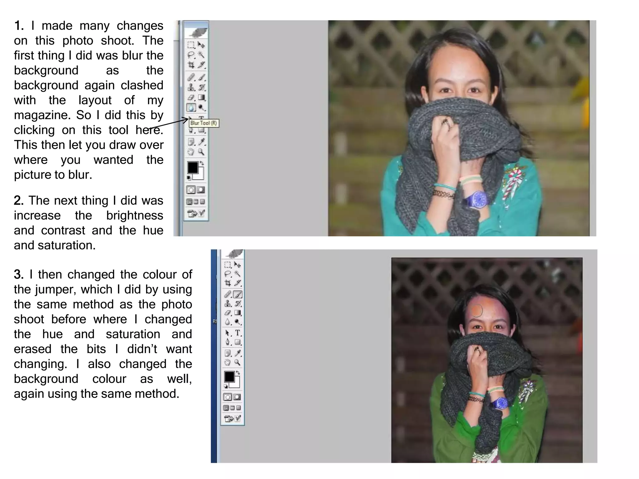 1. I made many changes
on this photo shoot. The
first thing I did was blur the
background as the
background again clashed
with the layout of my
magazine. So I did this by
clicking on this tool here.
This then let you draw over
where you wanted the
picture to blur.
2. The next thing I did was
increase the brightness
and contrast and the hue
and saturation.
3. I then changed the colour of
the jumper, which I did by using
the same method as the photo
shoot before where I changed
the hue and saturation and
erased the bits I didn’t want
changing. I also changed the
background colour as well,
again using the same method.
 