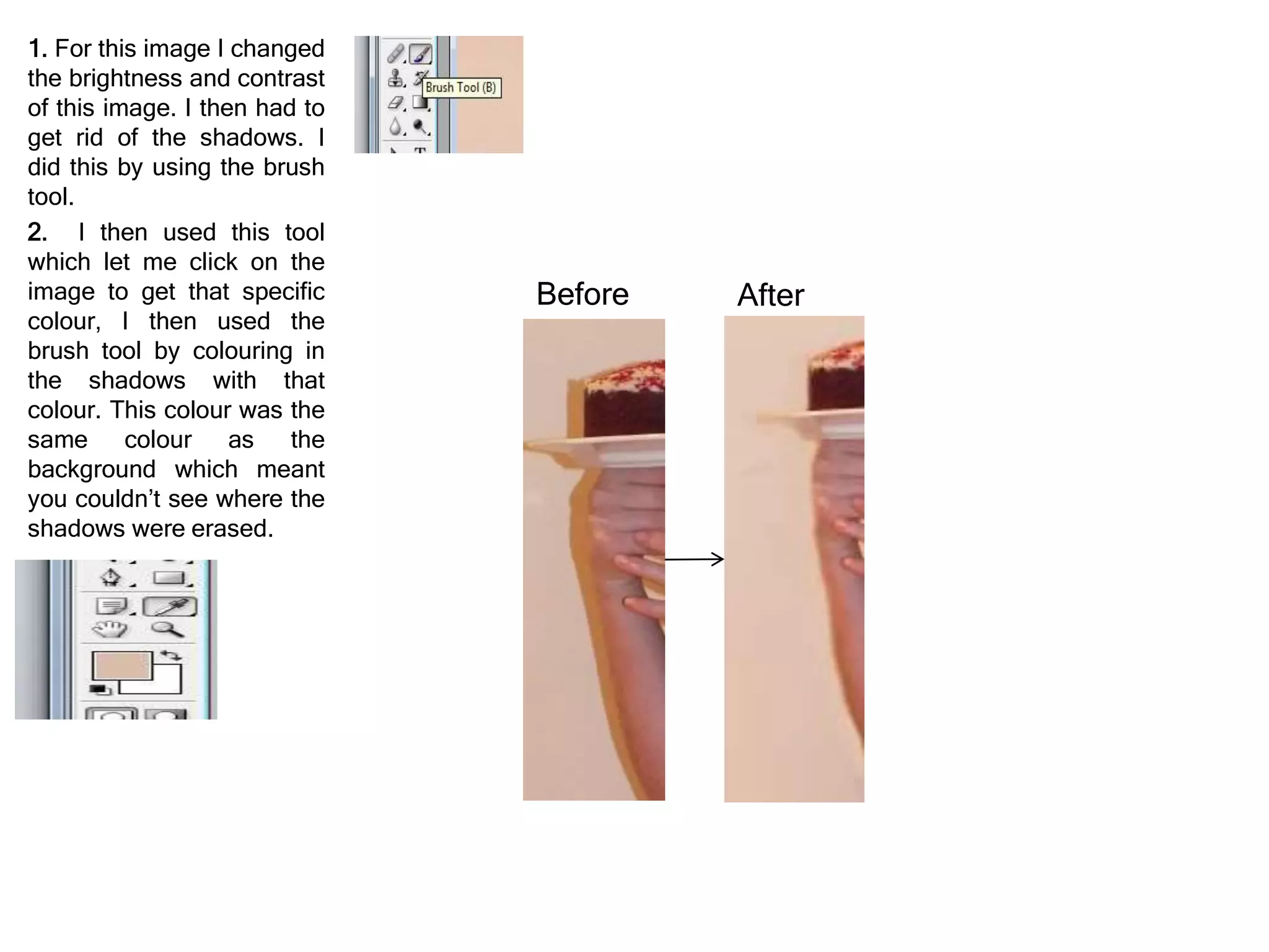 1. For this image I changed
the brightness and contrast
of this image. I then had to
get rid of the shadows. I
did this by using the brush
tool.
2. I then used this tool
which let me click on the
image to get that specific
colour, I then used the
brush tool by colouring in
the shadows with that
colour. This colour was the
same colour as the
background which meant
you couldn’t see where the
shadows were erased.
Before After
 