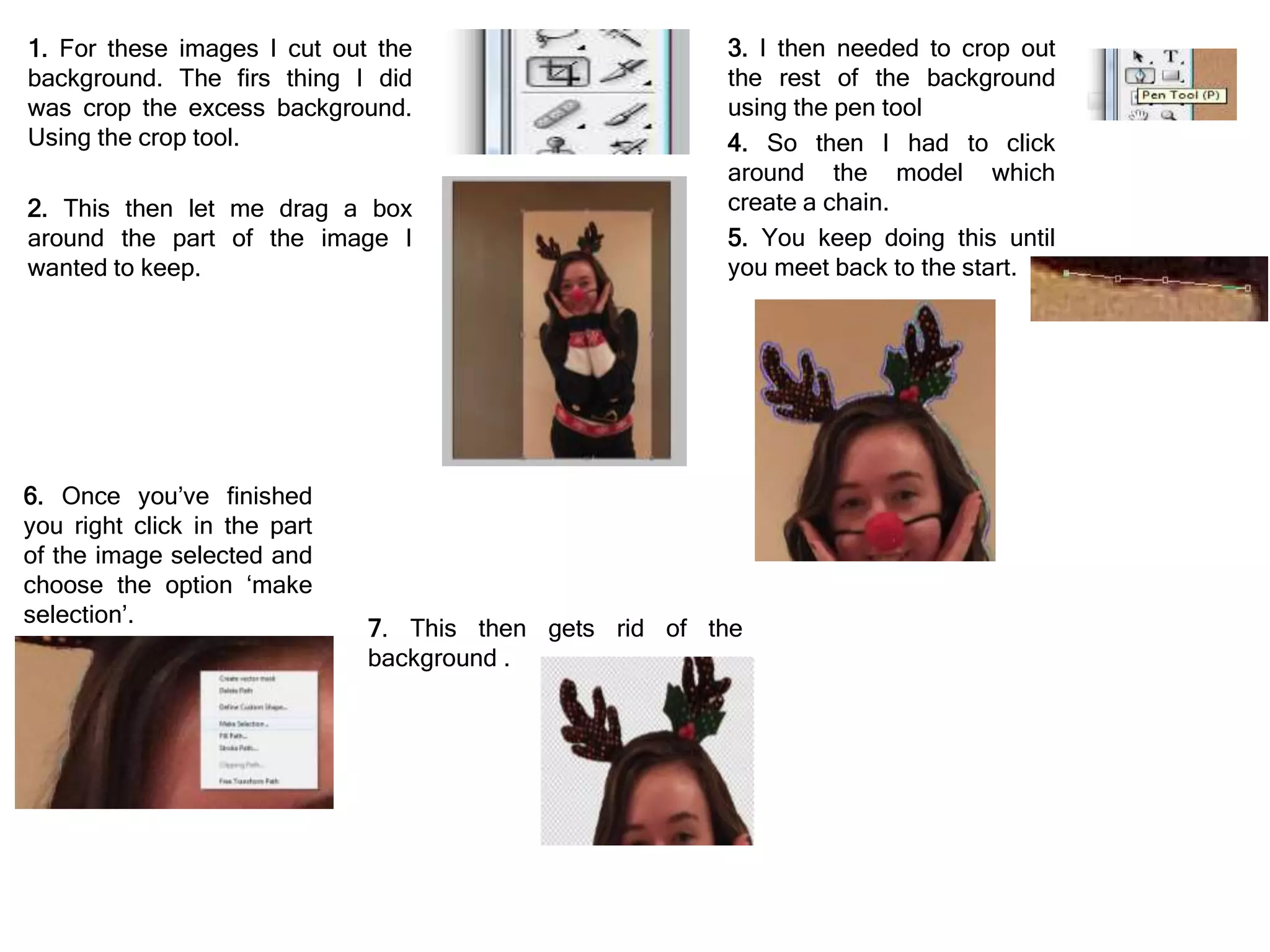 3. I then needed to crop out
the rest of the background
using the pen tool
4. So then I had to click
around the model which
create a chain.
5. You keep doing this until
you meet back to the start.
1. For these images I cut out the
background. The firs thing I did
was crop the excess background.
Using the crop tool.
2. This then let me drag a box
around the part of the image I
wanted to keep.
6. Once you’ve finished
you right click in the part
of the image selected and
choose the option ‘make
selection’.
7. This then gets rid of the
background .
 