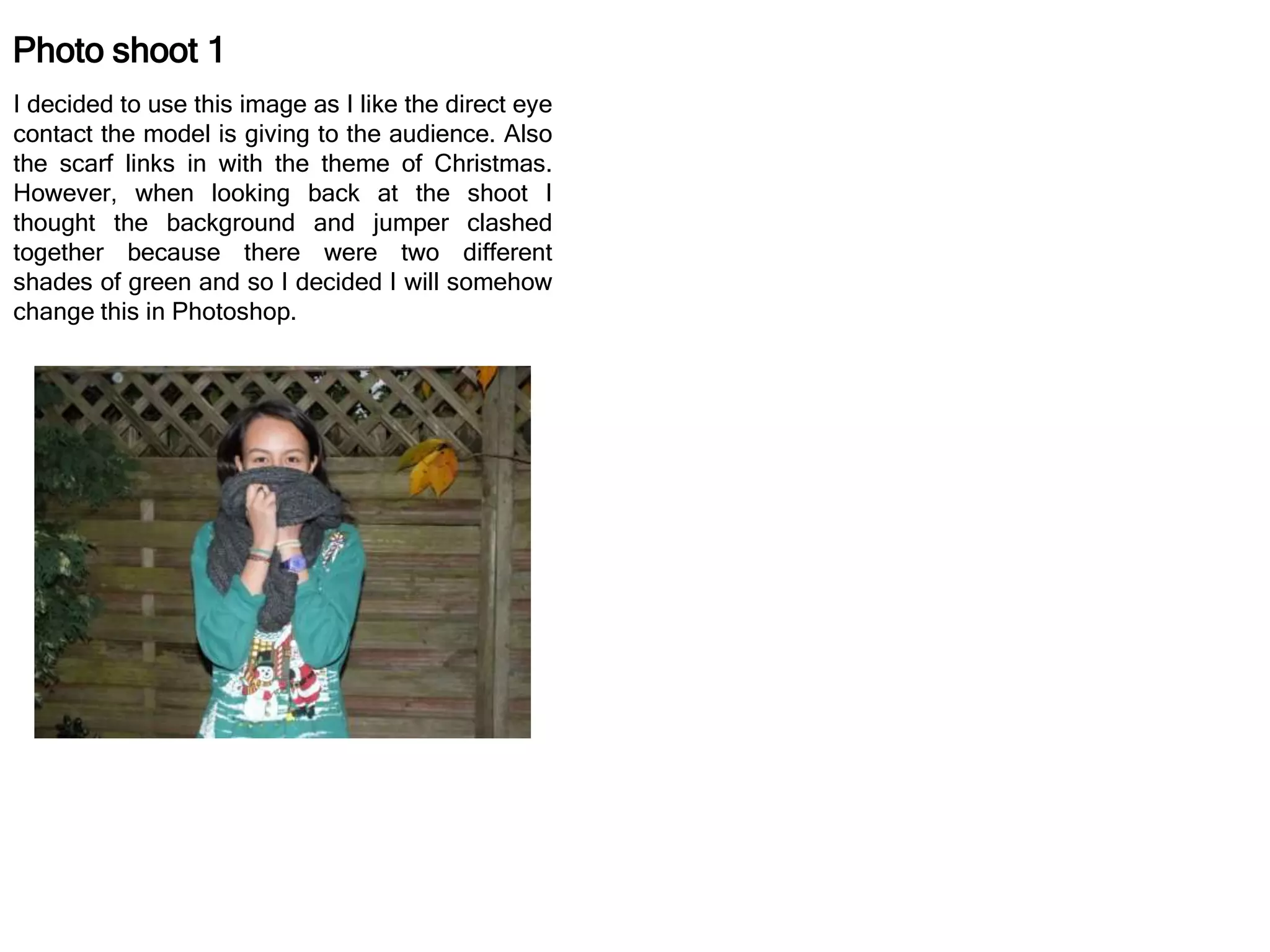 Photo shoot 1
I decided to use this image as I like the direct eye
contact the model is giving to the audience. Also
the scarf links in with the theme of Christmas.
However, when looking back at the shoot I
thought the background and jumper clashed
together because there were two different
shades of green and so I decided I will somehow
change this in Photoshop.
 