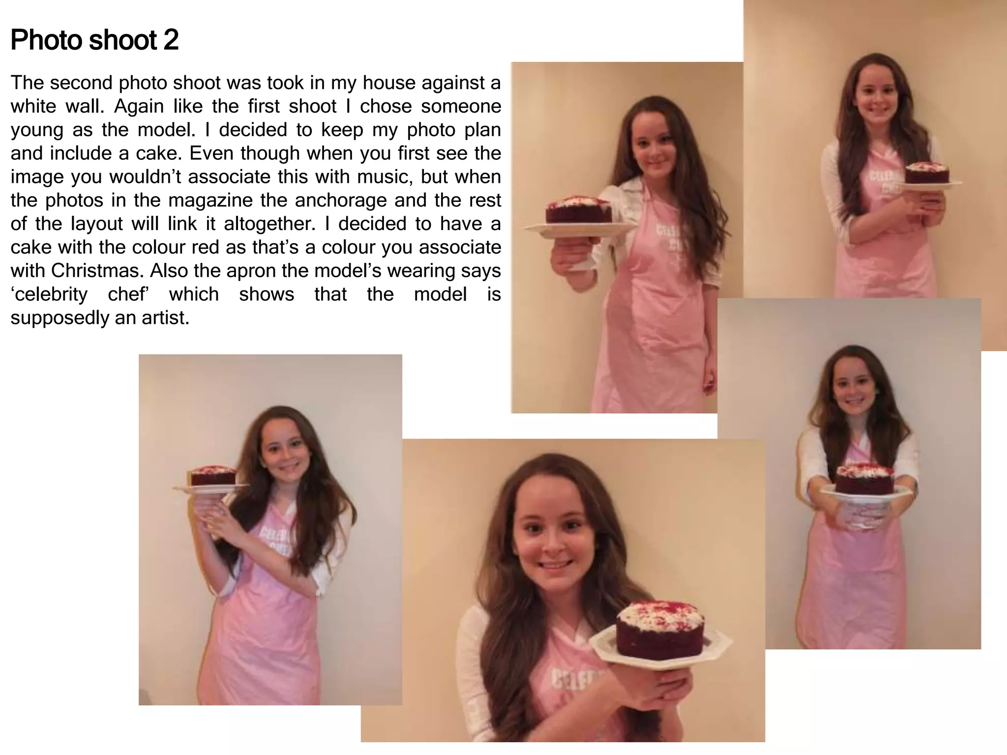 Photo shoot 2
The second photo shoot was took in my house against a
white wall. Again like the first shoot I chose someone
young as the model. I decided to keep my photo plan
and include a cake. Even though when you first see the
image you wouldn’t associate this with music, but when
the photos in the magazine the anchorage and the rest
of the layout will link it altogether. I decided to have a
cake with the colour red as that’s a colour you associate
with Christmas. Also the apron the model’s wearing says
‘celebrity chef’ which shows that the model is
supposedly an artist.
 