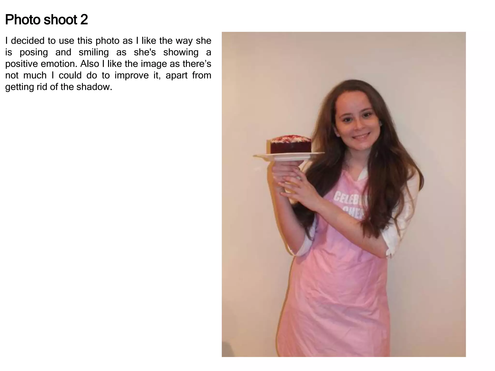 Photo shoot 2
I decided to use this photo as I like the way she
is posing and smiling as she's showing a
positive emotion. Also I like the image as there’s
not much I could do to improve it, apart from
getting rid of the shadow.
 