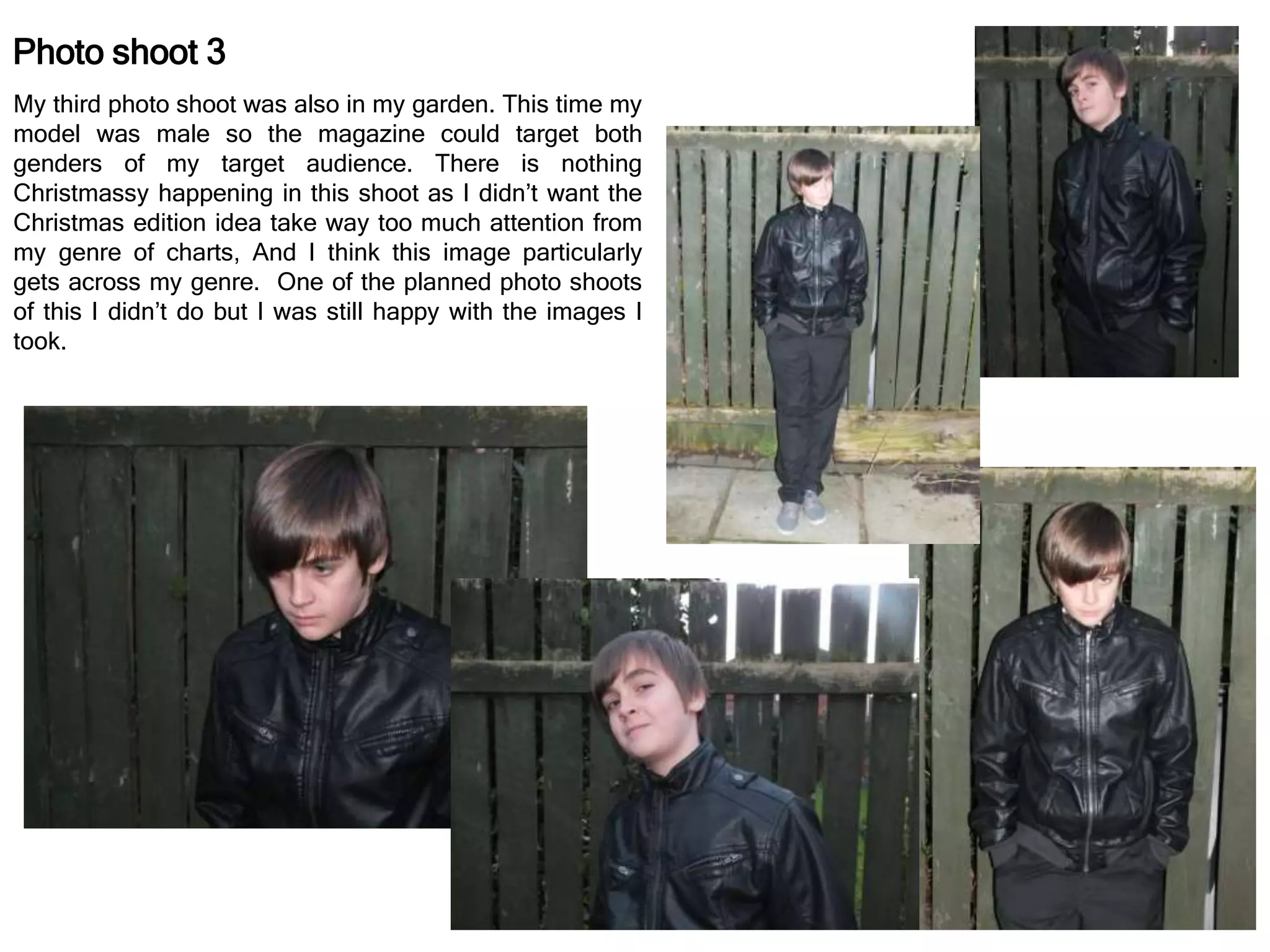 Photo shoot 3
My third photo shoot was also in my garden. This time my
model was male so the magazine could target both
genders of my target audience. There is nothing
Christmassy happening in this shoot as I didn’t want the
Christmas edition idea take way too much attention from
my genre of charts, And I think this image particularly
gets across my genre. One of the planned photo shoots
of this I didn’t do but I was still happy with the images I
took.
 