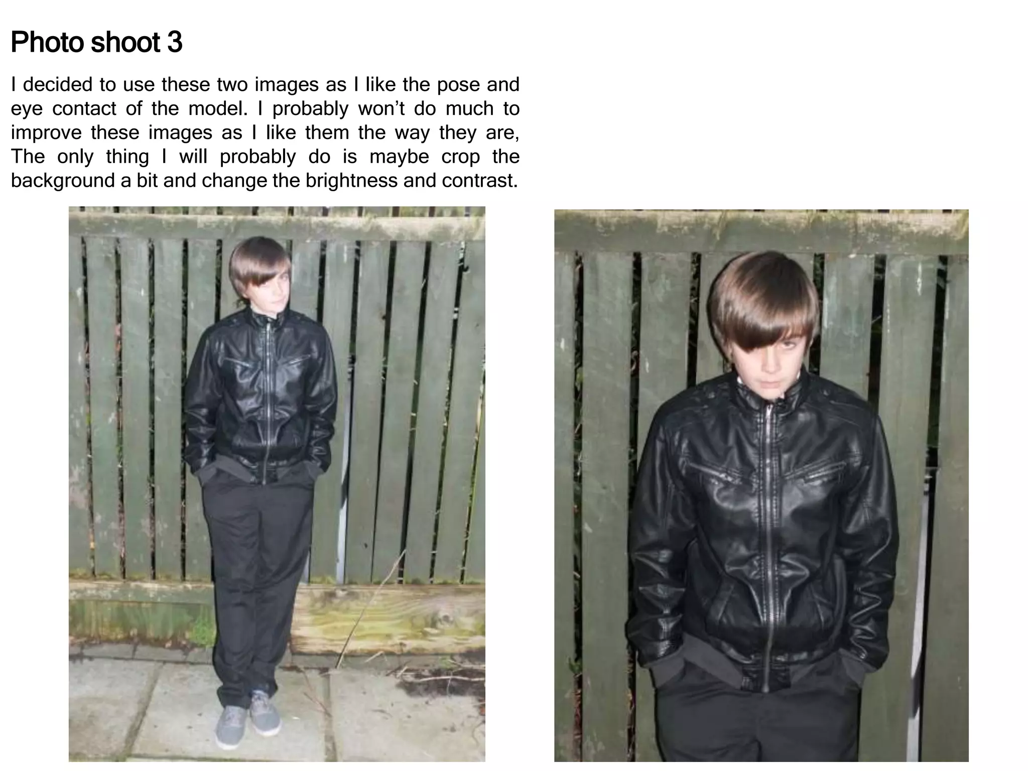 Photo shoot 3
I decided to use these two images as I like the pose and
eye contact of the model. I probably won’t do much to
improve these images as I like them the way they are,
The only thing I will probably do is maybe crop the
background a bit and change the brightness and contrast.
 