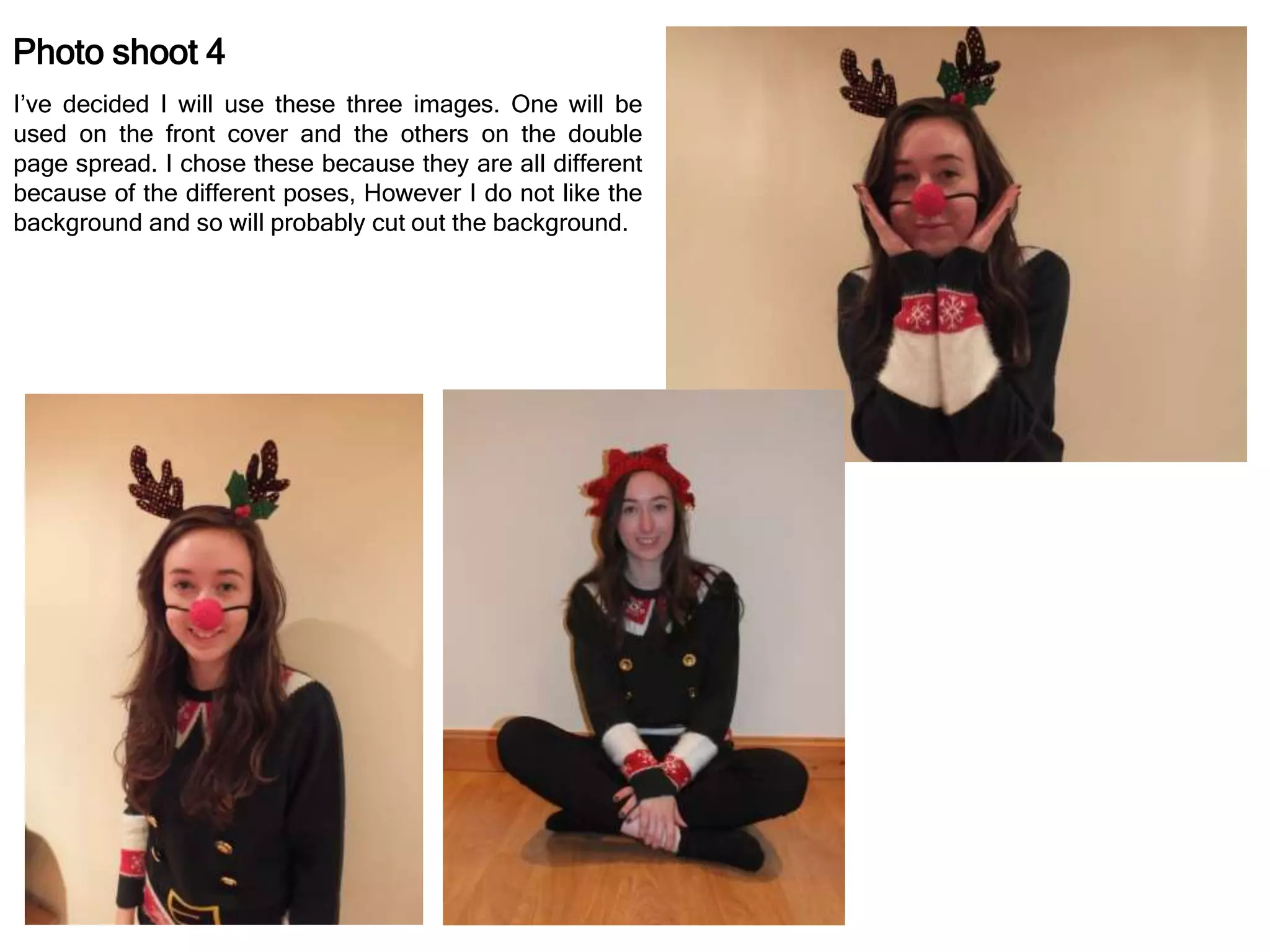 Photo shoot 4
I’ve decided I will use these three images. One will be
used on the front cover and the others on the double
page spread. I chose these because they are all different
because of the different poses, However I do not like the
background and so will probably cut out the background.
 