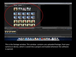 This is the footage window. This window contains any uploaded footage, from your
camera or device, which is saved into a project and loaded whenever the software
is opened.
 
