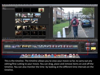 This is the timeline. The timeline allows you to view your movie so far, to carry out any
editing/fine cutting to your movie. You can drag, place and remove items on and off the
timeline. You can also monitor the time by looking at the different time intervals on the
timeline.
 