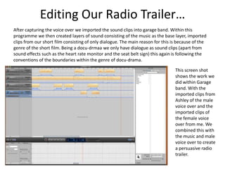 Editing Our Radio Trailer…
After capturing the voice over we imported the sound clips into garage band. Within this
programme we then created layers of sound consisting of the music as the base layer, imported
clips from our short film consisting of only dialogue. The main reason for this is because of the
genre of the short film. Being a docu-drmaa we only have dialogue as sound clips (apart from
sound effects such as the heart rate monitor and the seat belt sign) this again is following the
conventions of the boundaries within the genre of docu-drama.

                                                                                 This screen shot
                                                                                 shows the work we
                                                                                 did within Garage
                                                                                 band. With the
                                                                                 imported clips from
                                                                                 Ashley of the male
                                                                                 voice over and the
                                                                                 imported clips of
                                                                                 the female voice
                                                                                 over from me. We
                                                                                 combined this with
                                                                                 the music and male
                                                                                 voice over to create
                                                                                 a persuasive radio
                                                                                 trailer.
 