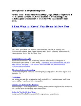 Editing Sample 1: Blog Post Integration<br />For this piece I directed the choice of topic, copy edited and optimized it for the online environment. Notice the links to previous blog posts including posts with mention of products in the organization’s book store. <br />5 Easy Ways to “Green” Your Home this New Year<br />For a sweet, green New Year, here are some simple and easy tips on reducing your environmental impact at home. Please share any ways you are “greening” your home with a comment on our blog. A Gut Yor/Shana Tova!<br /> HYPERLINK quot;
http://www.coned.com/thepowerofgreen/tips/052.aspquot;
  quot;
_blankquot;
 Compact Fluorescent LightsThese cool (in more ways than one) energy-efficient bulbs use 25% of the power of incandescent lights and last 10 times as long.  HYPERLINK quot;
http://031511d.netsolhost.com/WordPress/?s=bulbsquot;
  quot;
_blankquot;
 Learn how to order these bulbs and read more about life-long Workmen’s Circle member, Stan Ovshinsky, who has made notable environmental contributions. <br /> HYPERLINK quot;
http://earth911.com/news/2009/04/13/adventures-in-urban-composting/quot;
  quot;
_blankquot;
 Adventures in Urban CompostingUrban composting helps shrink our national “garbage dump deficit”. It’s all the rage in cities across the US.<br /> HYPERLINK quot;
http://www.coned.com/thepowerofgreen/tips/034.aspquot;
  quot;
_blankquot;
 Ceiling FansUse ceiling fans (and fans in general) as much as possible. Air conditioners use much more energy and have been linked to lower air quality.<br /> HYPERLINK quot;
http://www.coejl.org/%7Ecoejlor/action/ft_toptwater.phpquot;
  quot;
_blankquot;
 Conserve and Protect Water ResourcesThese easy tips — from using non-toxic cleaning products to installing lower-flow nozzles on taps can help preserve and protect our water resources.<br /> HYPERLINK quot;
http://www.coejl.org/%7Ecoejlor/action/ft_bathtissue.phpquot;
  quot;
_blankquot;
 Saving the World with Bath TissueUsing recycled fiber bath tissue can help lower greenhouse gas emissions.<br />Learn more about Workmen’s Circle’s suggestions for the holidays<br /> HYPERLINK quot;
http://031511d.netsolhost.com/WordPress/2010/08/198/quot;
  quot;
_blankquot;
 5 Favorite Rosh Hashone Books<br />5 Favorite New Year’s Recipes and Recipe Exchange <br /> HYPERLINK quot;
http://031511d.netsolhost.com/WordPress/2010/08/new-year-new-opportunities/quot;
  quot;
_blankquot;
 A New Year a New Spirit<br /> HYPERLINK quot;
http://031511d.netsolhost.com/WordPress/2010/09/5-favorite-social-justice-books-in-time-for-the-new-year/quot;
  quot;
_blankquot;
 5 Favorite Social Justice Books in time for the New Year<br />Erik Karff516-557-3569Social Web | Content Marketing | Communications<br />My profiles:     <br />