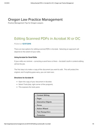 1/21/2016 Editing Scanned PDFs in Acrobat XI or DC | Oregon Law Practice Management
http://oregonlawpracticemanagement.com/2015/12/07/editing­scanned­pdfs­in­acrobat/ 1/8
Editing Scanned PDFs in Acrobat XI or DC
Posted on 12/07/2015
There are two options for editing scanned PDFs in Acrobat.  Selecting an approach will
depend on the extent of your edits.
Using Acrobat for Small Edits
If your edits are minimal – correcting a word here or there – Acrobat’s built-in content editing
will do the job.
The first step is to make a copy of the document you want to edit.  This will protect the
original, and if anything goes awry, you can start over.
Directions for Acrobat XI
Open the copy of your document in Acrobat.
Select Tools (top, right corner of the program).
This exposes the tools pane:
Oregon Law Practice Management
Practice Management Tips for Oregon Lawyers
 
