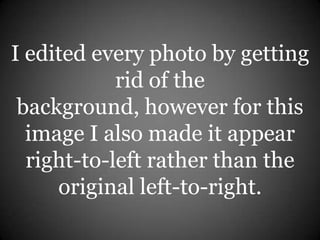 I edited every photo by getting
rid of the
background, however for this
image I also made it appear
right-to-left rather than the
original left-to-right.
 