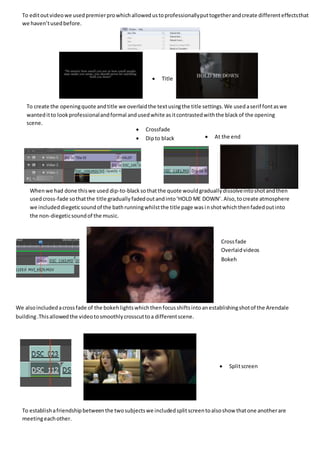  Title
 Crossfade
 Overlaidvideos
 Bokeh
 Splitscreen
 At the end
 Crossfade
 Dipto black
To create the openingquote andtitle we overlaidthe textusingthe title settings.We usedaserif fontaswe
wanteditto lookprofessionalandformal andusedwhite asitcontrastedwiththe blackof the opening
scene.
Whenwe had done thiswe used dip-to-blacksothatthe quote wouldgraduallydissolveintoshotandthen
usedcross-fade sothatthe title graduallyfadedoutandinto‘HOLD ME DOWN’.Also,tocreate atmosphere
we includeddiegeticsoundof the bathrunningwhilstthe title page wasinshotwhichthenfadedoutinto
the non-diegeticsoundof the music.
We alsoincludedacrossfade of the bokehlightswhichthenfocusshiftsintoanestablishingshotof the Arendale
building.Thisallowedthe videotosmoothlycrosscuttoa differentscene.
To establishafriendshipbetweenthe twosubjectswe includedsplitscreentoalsoshow thatone anotherare
meetingeachother.
To editoutvideowe usedpremierprowhichallowedustoprofessionallyputtogetherandcreate differenteffectsthat
we haven’tusedbefore.
 