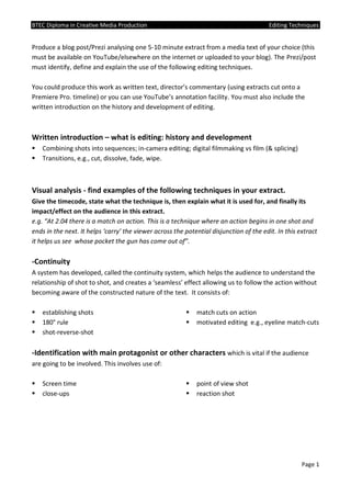 BTEC Diploma in Creative Media Production Editing Techniques
Page 1
Produce a blog post/Prezi analysing one 5-10 minute extract from a media text of your choice (this
must be available on YouTube/elsewhere on the internet or uploaded to your blog). The Prezi/post
must identify, define and explain the use of the following editing techniques.
You could produce this work as written text, director’s commentary (using extracts cut onto a
Premiere Pro. timeline) or you can use YouTube’s annotation facility. You must also include the
written introduction on the history and development of editing.
Written introduction – what is editing: history and development
 Combining shots into sequences; in-camera editing; digital filmmaking vs film (& splicing)
 Transitions, e.g., cut, dissolve, fade, wipe.
Visual analysis - find examples of the following techniques in your extract.
Give the timecode, state what the technique is, then explain what it is used for, and finally its
impact/effect on the audience in this extract.
e.g. “At 2.04 there is a match on action. This is a technique where an action begins in one shot and
ends in the next. It helps ‘carry’ the viewer across the potential disjunction of the edit. In this extract
it helps us see whose pocket the gun has come out of”.
-Continuity
A system has developed, called the continuity system, which helps the audience to understand the
relationship of shot to shot, and creates a ‘seamless’ effect allowing us to follow the action without
becoming aware of the constructed nature of the text. It consists of:
 establishing shots
 180° rule
 shot-reverse-shot
 match cuts on action
 motivated editing e.g., eyeline match-cuts
-Identification with main protagonist or other characters which is vital if the audience
are going to be involved. This involves use of:
 Screen time
 close-ups
 point of view shot
 reaction shot
 