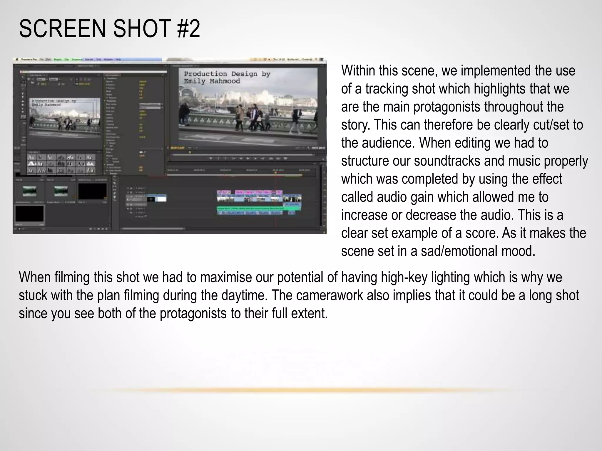 SCREEN SHOT #2
Within this scene, we implemented the use
of a tracking shot which highlights that we
are the main protagonists throughout the
story. This can therefore be clearly cut/set to
the audience. When editing we had to
structure our soundtracks and music properly
which was completed by using the effect
called audio gain which allowed me to
increase or decrease the audio. This is a
clear set example of a score. As it makes the
scene set in a sad/emotional mood.
When filming this shot we had to maximise our potential of having high-key lighting which is why we
stuck with the plan filming during the daytime. The camerawork also implies that it could be a long shot
since you see both of the protagonists to their full extent.
 