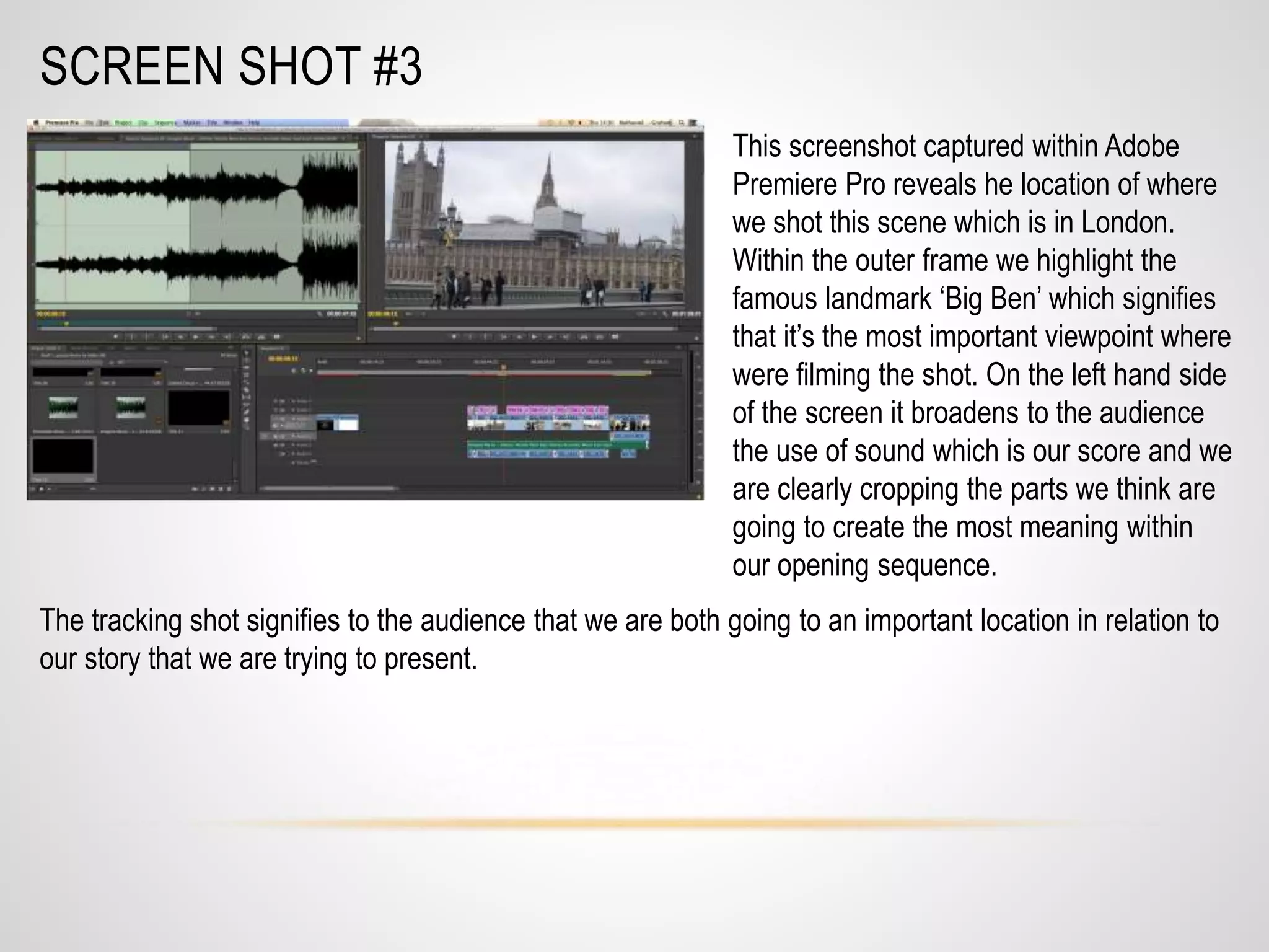 SCREEN SHOT #3
This screenshot captured within Adobe
Premiere Pro reveals he location of where
we shot this scene which is in London.
Within the outer frame we highlight the
famous landmark ‘Big Ben’ which signifies
that it’s the most important viewpoint where
were filming the shot. On the left hand side
of the screen it broadens to the audience
the use of sound which is our score and we
are clearly cropping the parts we think are
going to create the most meaning within
our opening sequence.
The tracking shot signifies to the audience that we are both going to an important location in relation to
our story that we are trying to present.
 