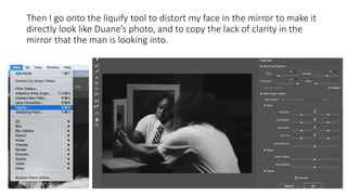 Then I go onto the liquify tool to distort my face in the mirror to make it
directly look like Duanes photo, and to copy the lack of clarity in the
mirror that the man is looking into.
 