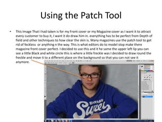 Using the Patch Tool
• This Image That I had taken is for my Front cover or my Magazine cover as I want it to attract
every customer to buy it, I want it do draw him in. everything has to be perfect from Depth of
field and other techniques to how clear the skin is. Many magazines use the patch tool to get
rid of feckless or anything n the way. This is what editors do to model stop make there
magazine front cover perfect. I decided to use this and it he same the upper left lip you can
see a little Black and white circle this is where a little freckle was I decided to draw round the
freckle and move it to a different place on the background so that you can not see it
anymore.
 