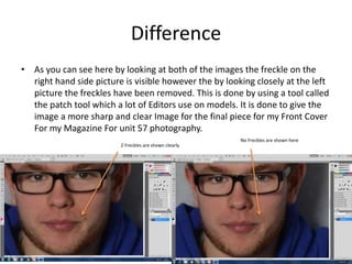 Difference
• As you can see here by looking at both of the images the freckle on the
right hand side picture is visible however the by looking closely at the left
picture the freckles have been removed. This is done by using a tool called
the patch tool which a lot of Editors use on models. It is done to give the
image a more sharp and clear Image for the final piece for my Front Cover
For my Magazine For unit 57 photography.
2 Freckles are shown clearly
No Freckles are shown here
 