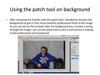 Using the patch tool on background
• After removing the freckles with the patch tools I decided to sharpen the
Background to give it that sharp excellent professional finish to the image.
As you can see on the on both sides the background has a Crease running
through the Image I can use the patch tool to edit it and remove it making
it look professional and sharpened.
 