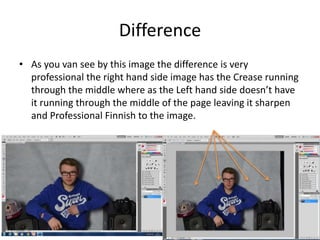 Difference
• As you van see by this image the difference is very
professional the right hand side image has the Crease running
through the middle where as the Left hand side doesn’t have
it running through the middle of the page leaving it sharpen
and Professional Finnish to the image.
 
