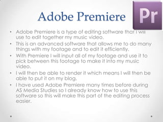 Adobe Premiere
• Adobe Premiere is a type of editing software that I will
  use to edit together my music video.
• This is an advanced software that allows me to do many
  things with my footage and to edit it efficiently.
• With Premiere I will input all of my footage and use it to
  pick between this footage to make it into my music
  video.
• I will then be able to render it which means I will then be
  able to put it on my blog.
• I have used Adobe Premiere many times before during
  AS Media Studies so I already know how to use this
  software so this will make this part of the editing process
  easier.
 