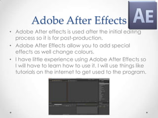 Adobe After Effects
• Adobe After effects is used after the initial editing
  process so it is for post-production.
• Adobe After Effects allow you to add special
  effects as well change colours.
• I have little experience using Adobe After Effects so
  I will have to learn how to use it. I will use things like
  tutorials on the internet to get used to the program.
 