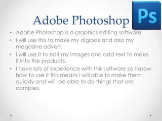 Adobe Photoshop
• Adobe Photoshop is a graphics editing software.
• I will use this to make my digipak and also my
  magazine advert.
• I will use it to edit my images and add text to make
  it into the products.
• I have lots of experience with this software so I know
  how to use it this means I will able to make them
  quickly and will be able to do things that are
  complex.
 