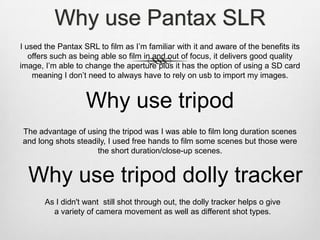 Why use Pantax SLR
I used the Pantax SRL to film as I’m familiar with it and aware of the benefits its
offers such as being able so film in and out of focus, it delivers good quality
image, I’m able to change the aperture plus it has the option of using a SD card
meaning I don’t need to always have to rely on usb to import my images.

Why use tripod
The advantage of using the tripod was I was able to film long duration scenes
and long shots steadily, I used free hands to film some scenes but those were
the short duration/close-up scenes.

Why use tripod dolly tracker
As I didn't want still shot through out, the dolly tracker helps o give
a variety of camera movement as well as different shot types.

 