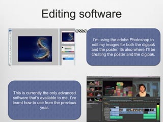 Editing software
I’m using the adobe Photoshop to
edit my images for both the digipak
and the poster. Its also where I’ll be
creating the poster and the digipak.

This is currently the only advanced
software that’s available to me, I’ve
learnt how to use from the previous
year.

 